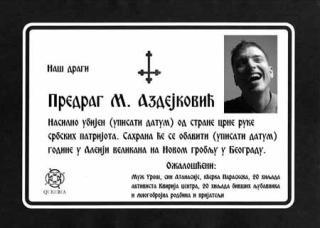 D�DSANNONSE FOR HOMOAKTIVIST: V�r kj�re Predrag Azdejkovic ble drept p� en voldelig m�te (sett inn dato) av serbiske patriotiske medlemmer av Den sorte h�nd. Begravelsen vil finne sted (sett inn dato) p� Aleja Velikana (gravlunden for prominente) i Beograd. S�rgende er (blant annet) ektemannen Uros, 20,000 aktivister fra Queer Center (grunnlagt av Azdejkovic) og 20,000 tidligere elskere.